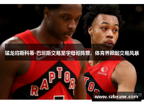 猛龙将斯科蒂-巴恩斯交易至字母哥阵营，体育界掀起交易风暴